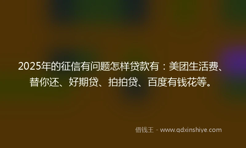 2025年的征信有问题怎样贷款有：美团生活费、替你还、好期贷、拍拍贷、百度有钱花等。