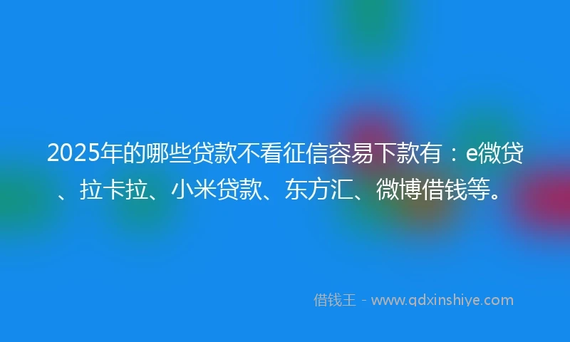 2025年的哪些贷款不看征信容易下款有：e微贷、拉卡拉、小米贷款、东方汇、微博借钱等。