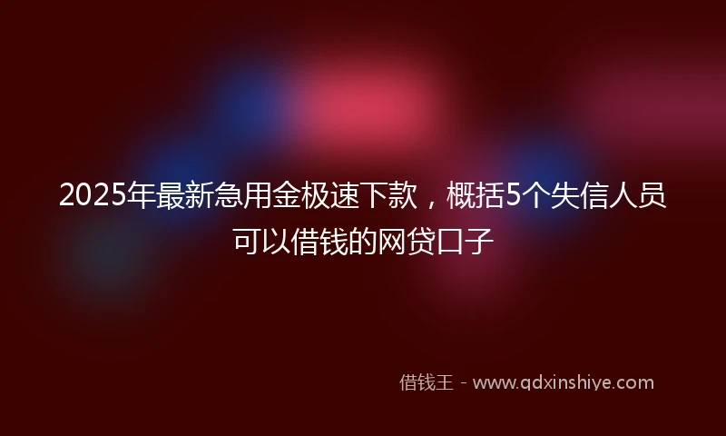 2025年最新急用金极速下款，概括5个失信人员可以借钱的网贷口子