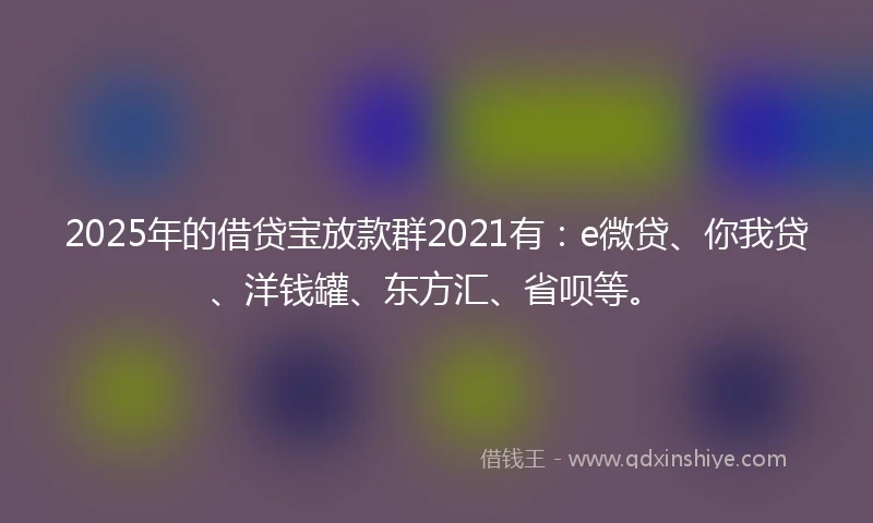 2025年的借贷宝放款群2021有：e微贷、你我贷、洋钱罐、东方汇、省呗等。