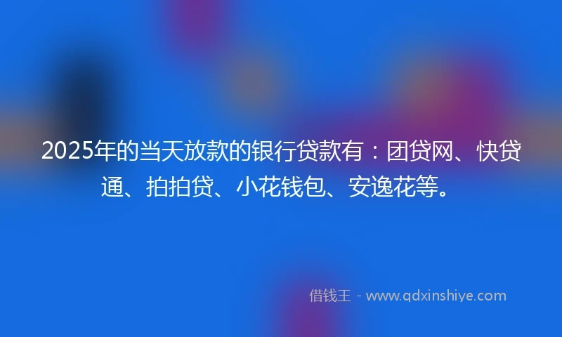 2025年的当天放款的银行贷款有：团贷网、快贷通、拍拍贷、小花钱包、安逸花等。