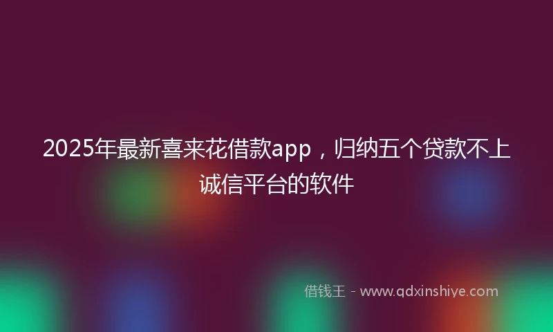 2025年最新喜来花借款app，归纳五个贷款不上诚信平台的软件
