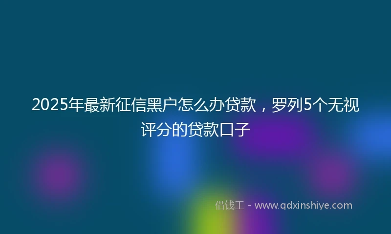 2025年最新征信黑户怎么办贷款，罗列5个无视评分的贷款口子
