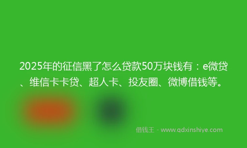2025年的征信黑了怎么贷款50万块钱有：e微贷、维信卡卡贷、超人卡、投友圈、微博借钱等。