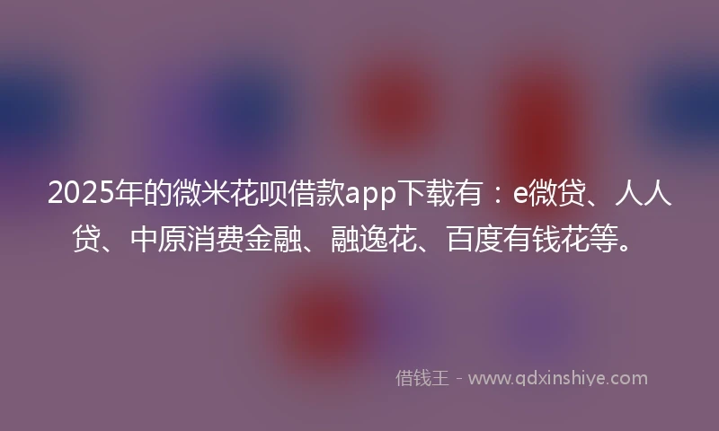 2025年的微米花呗借款app下载有：e微贷、人人贷、中原消费金融、融逸花、百度有钱花等。