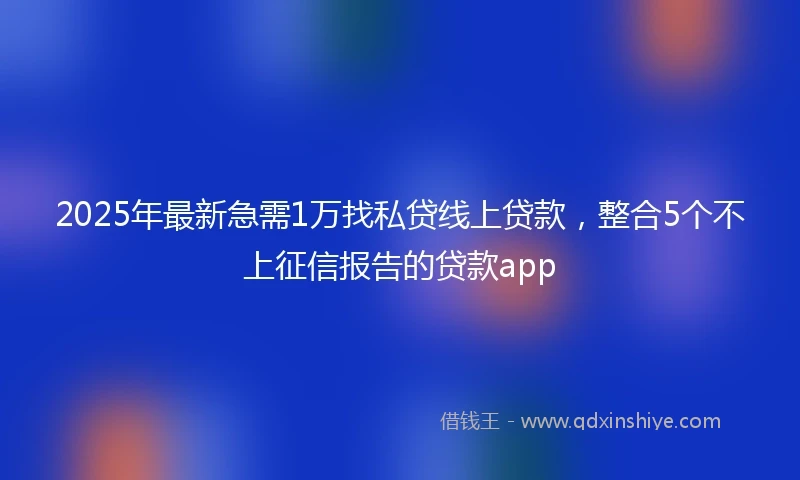 2025年最新急需1万找私贷线上贷款，整合5个不上征信报告的贷款app