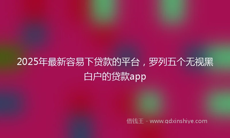 2025年最新容易下贷款的平台，罗列五个无视黑白户的贷款app