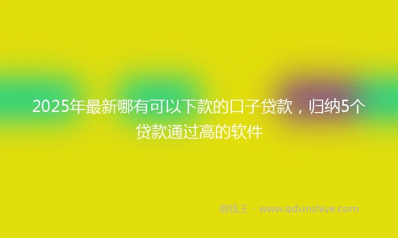 2025年最新哪有可以下款的口子贷款，归纳5个贷款通过高的软件