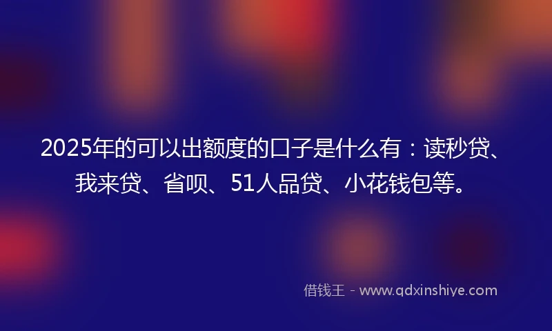2025年的可以出额度的口子是什么有：读秒贷、我来贷、省呗、51人品贷、小花钱包等。