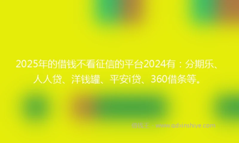 2025年的借钱不看征信的平台2024有：分期乐、人人贷、洋钱罐、平安i贷、360借条等。