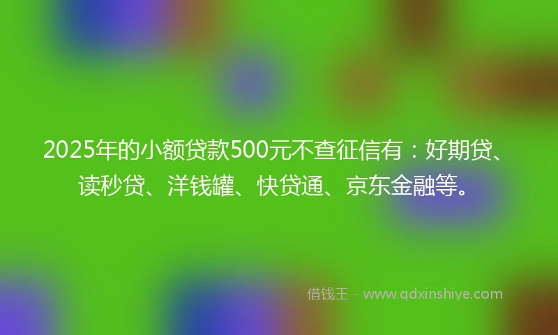 2025年的小额贷款500元不查征信有：好期贷、读秒贷、洋钱罐、快贷通、京东金融等。