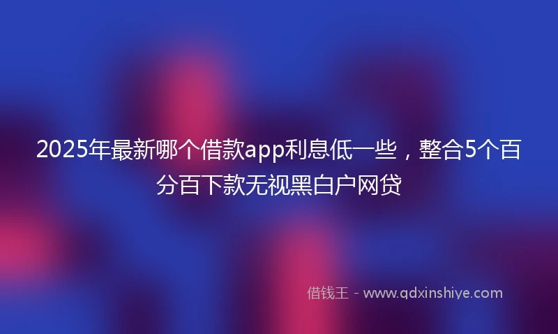 2025年最新哪个借款app利息低一些，整合5个百分百下款无视黑白户网贷