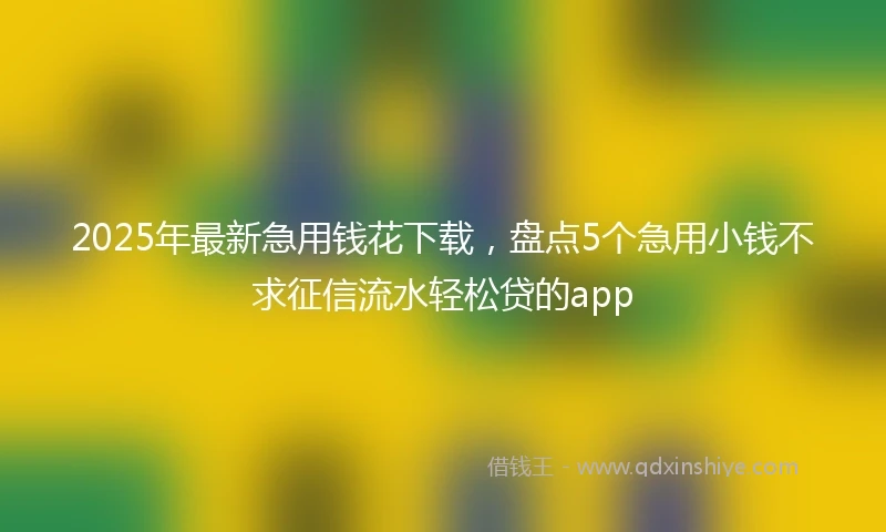 2025年最新急用钱花下载，盘点5个急用小钱不求征信流水轻松贷的app