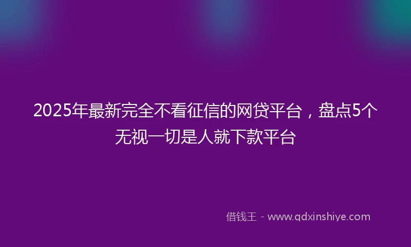 2025年最新完全不看征信的网贷平台，盘点5个无视一切是人就下款平台