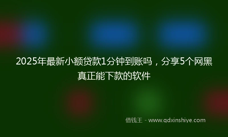 2025年最新小额贷款1分钟到账吗，分享5个网黑真正能下款的软件