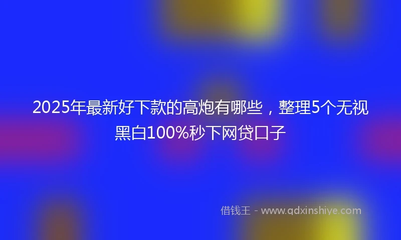 2025年最新好下款的高炮有哪些，整理5个无视黑白100%秒下网贷口子