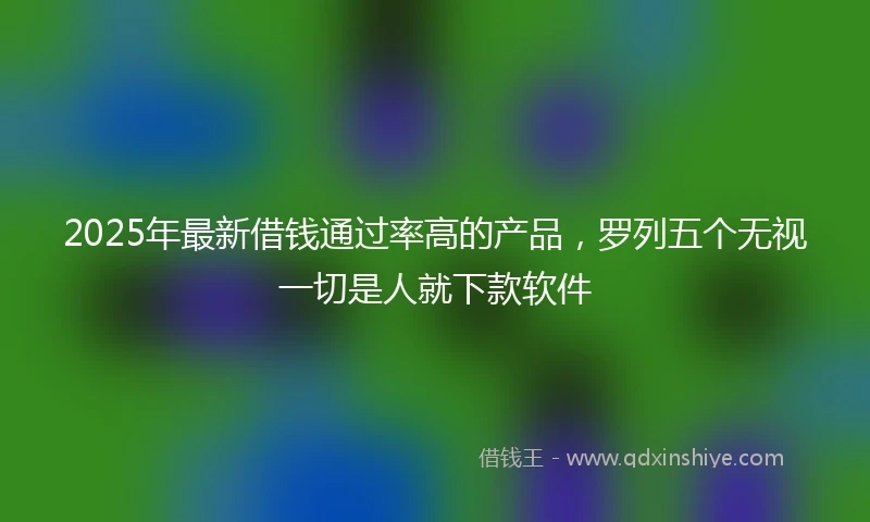 2025年最新借钱通过率高的产品，罗列五个无视一切是人就下款软件