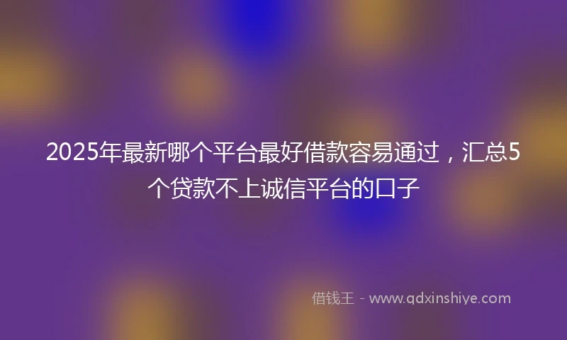 2025年最新哪个平台最好借款容易通过，汇总5个贷款不上诚信平台的口子
