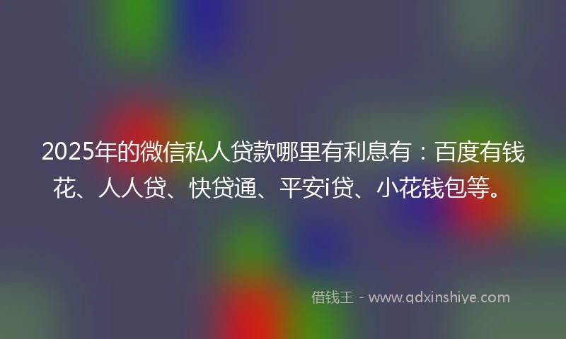 2025年的微信私人贷款哪里有利息有：百度有钱花、人人贷、快贷通、平安i贷、小花钱包等。