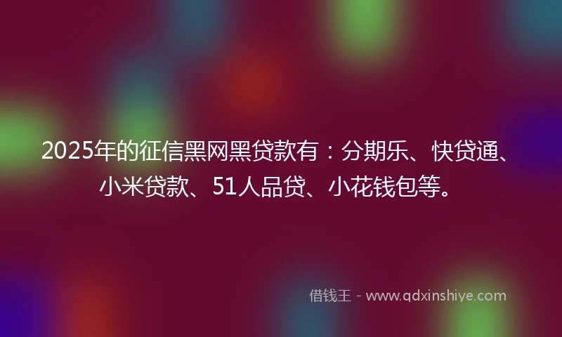 2025年的征信黑网黑贷款有：分期乐、快贷通、小米贷款、51人品贷、小花钱包等。