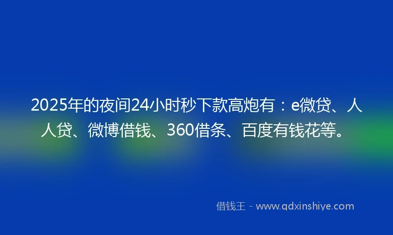 2025年的夜间24小时秒下款高炮有：e微贷、人人贷、微博借钱、360借条、百度有钱花等。