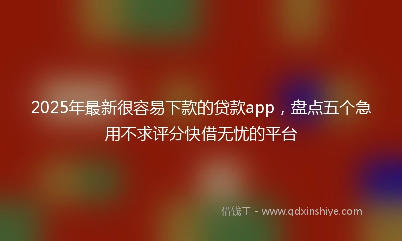 2025年最新很容易下款的贷款app，盘点五个急用不求评分快借无忧的平台