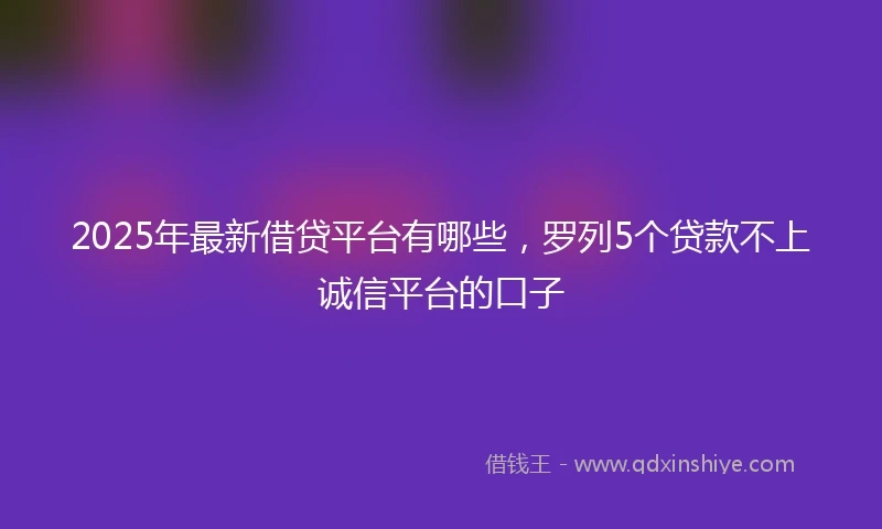 2025年最新借贷平台有哪些，罗列5个贷款不上诚信平台的口子
