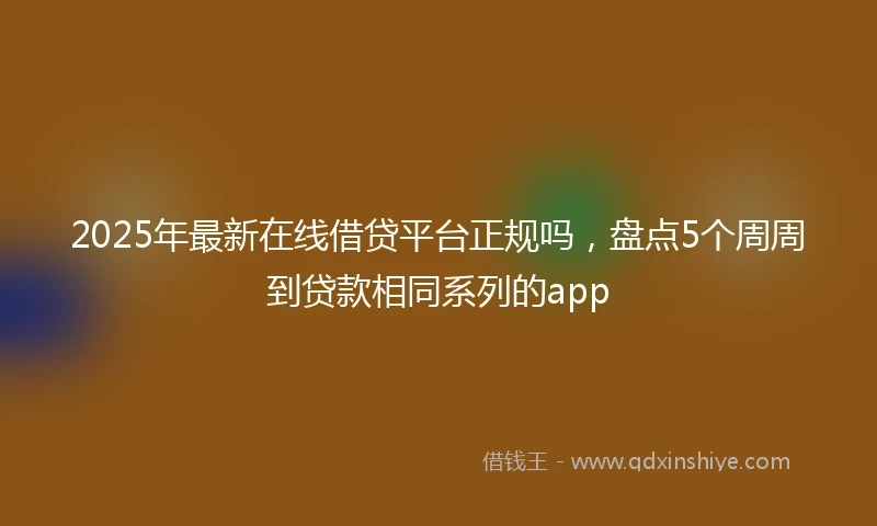 2025年最新在线借贷平台正规吗，盘点5个周周到贷款相同系列的app