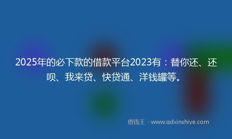 2025年的必下款的借款平台2023有：替你还、还呗、我来贷、快贷通、洋钱罐等。