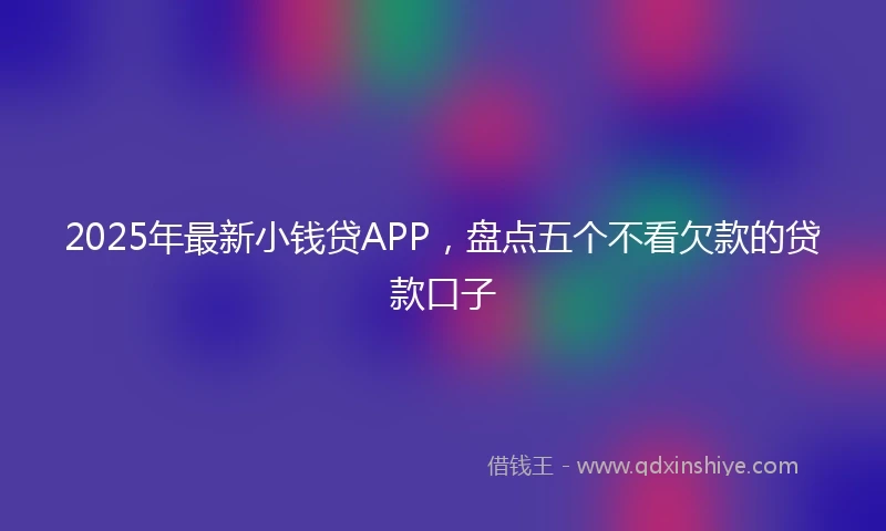 2025年最新小钱贷APP，盘点五个不看欠款的贷款口子