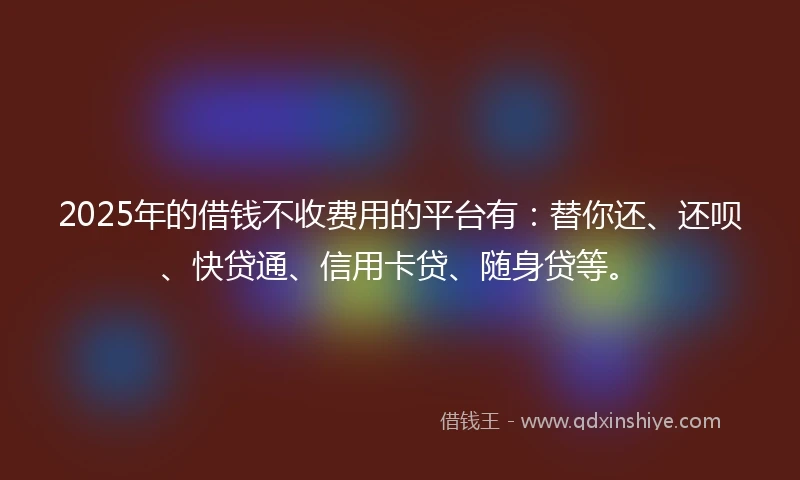 2025年的借钱不收费用的平台有：替你还、还呗、快贷通、信用卡贷、随身贷等。
