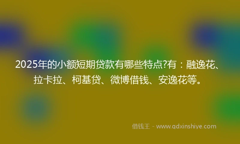 2025年的小额短期贷款有哪些特点?有：融逸花、拉卡拉、柯基贷、微博借钱、安逸花等。