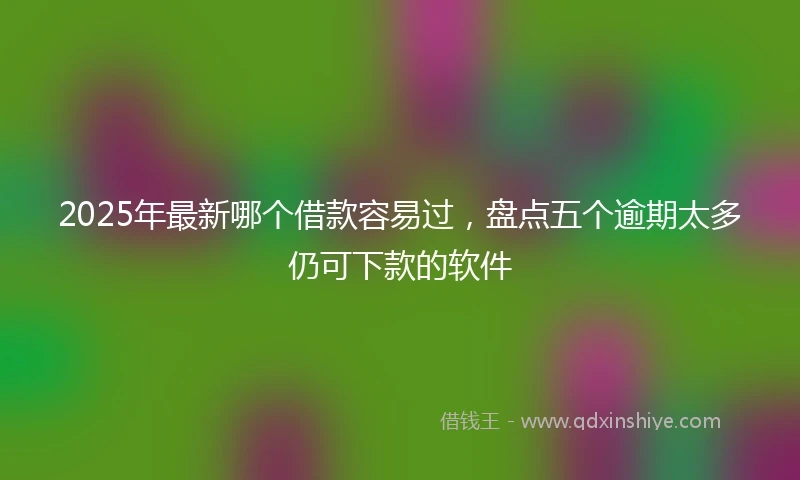 2025年最新哪个借款容易过，盘点五个逾期太多仍可下款的软件