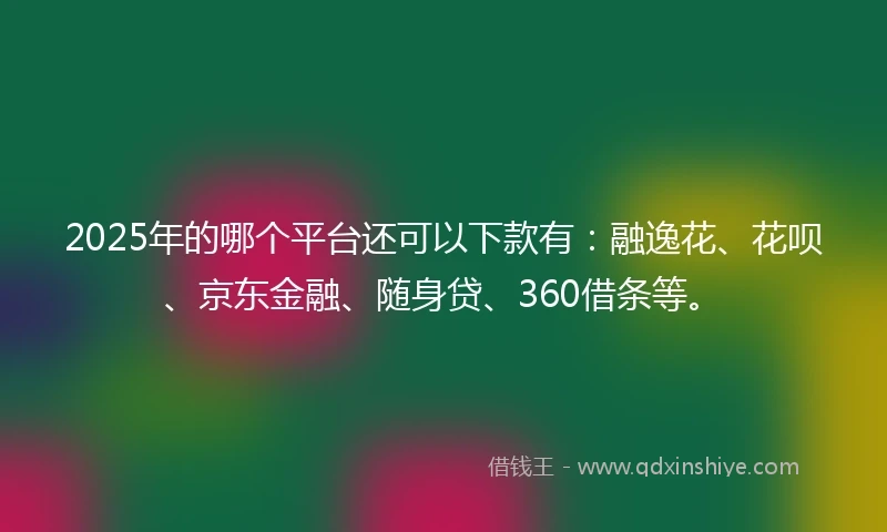 2025年的哪个平台还可以下款有：融逸花、花呗、京东金融、随身贷、360借条等。