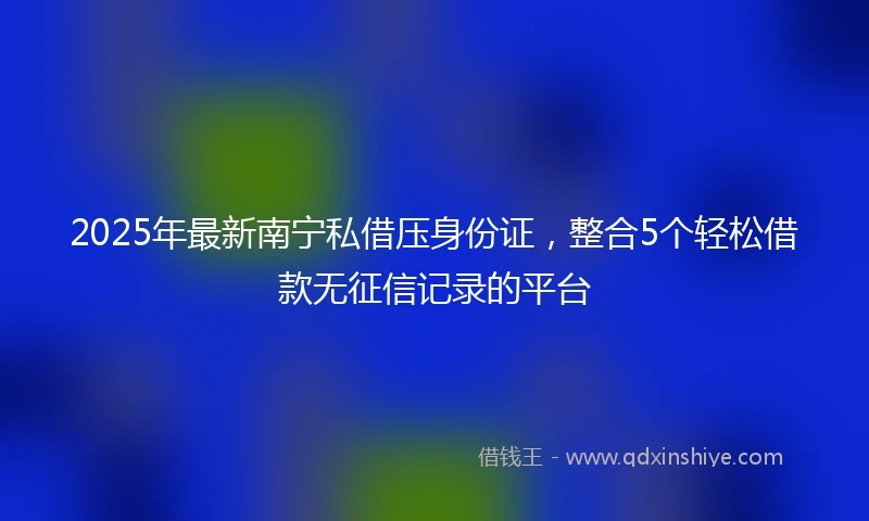 2025年最新南宁私借压身份证，整合5个轻松借款无征信记录的平台