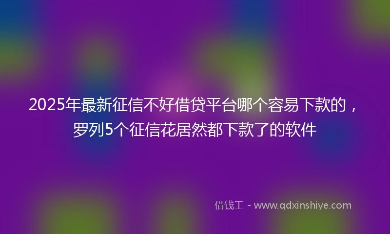2025年最新征信不好借贷平台哪个容易下款的，罗列5个征信花居然都下款了的软件