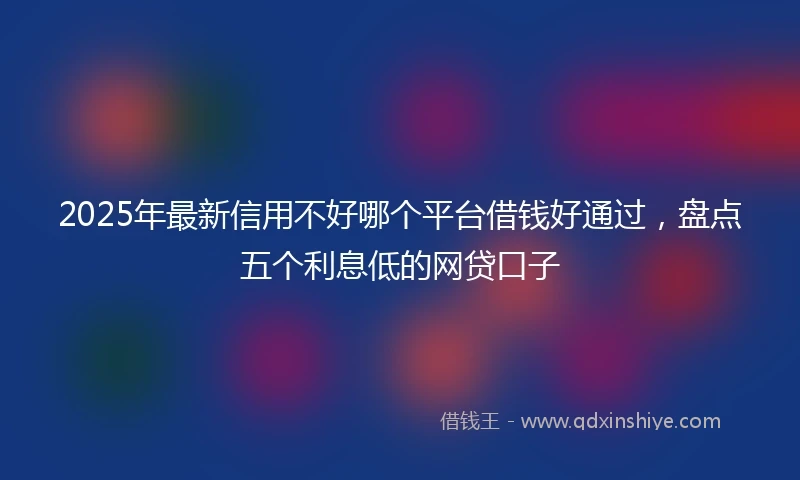 2025年最新信用不好哪个平台借钱好通过，盘点五个利息低的网贷口子