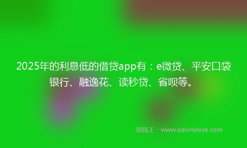 2025年的利息低的借贷app有：e微贷、平安口袋银行、融逸花、读秒贷、省呗等。