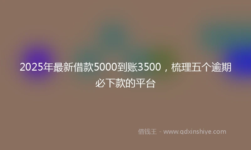 2025年最新借款5000到账3500，梳理五个逾期必下款的平台