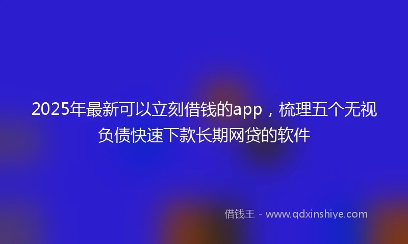 2025年最新可以立刻借钱的app，梳理五个无视负债快速下款长期网贷的软件