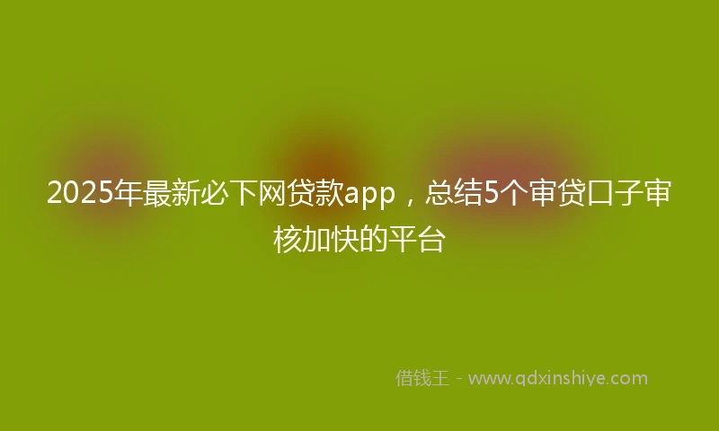 2025年最新必下网贷款app，总结5个审贷口子审核加快的平台