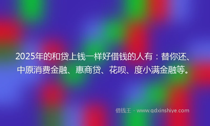 2025年的和贷上钱一样好借钱的人有：替你还、中原消费金融、惠商贷、花呗、度小满金融等。