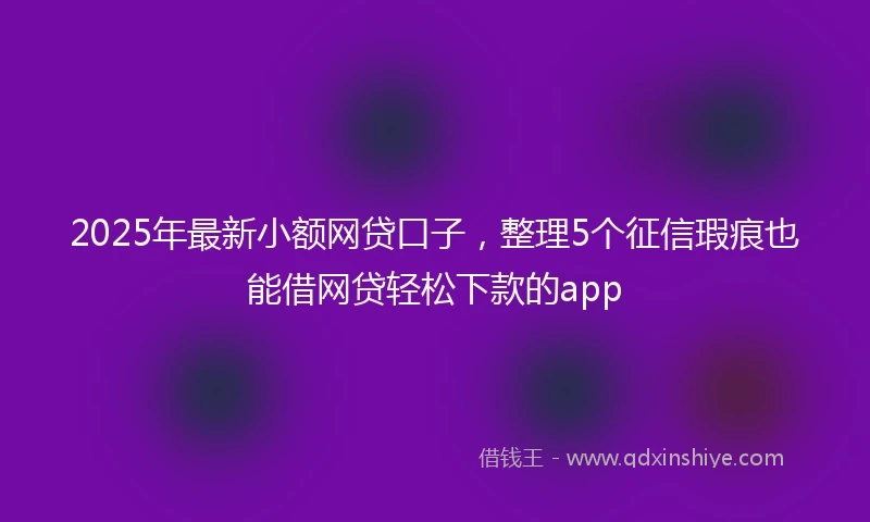2025年最新小额网贷口子，整理5个征信瑕疵也能借网贷轻松下款的app