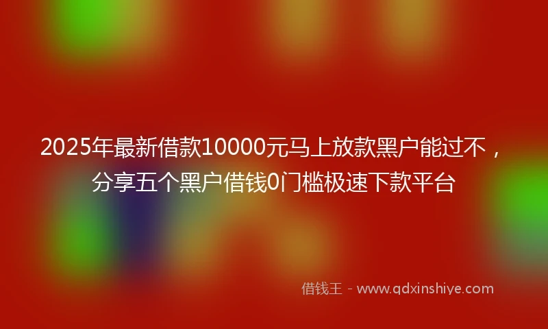 2025年最新借款10000元马上放款黑户能过不，分享五个黑户借钱0门槛极速下款平台
