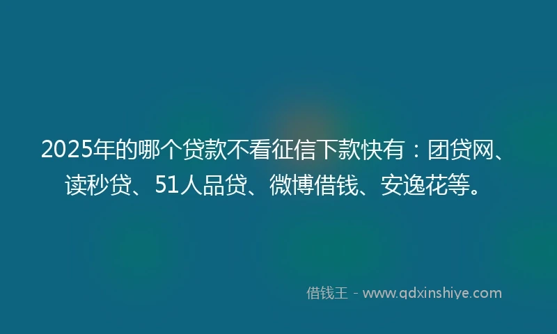 2025年的哪个贷款不看征信下款快有：团贷网、读秒贷、51人品贷、微博借钱、安逸花等。