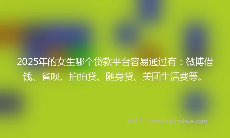 2025年的女生哪个贷款平台容易通过有：微博借钱、省呗、拍拍贷、随身贷、美团生活费等。