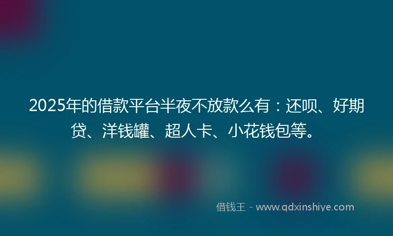 2025年的借款平台半夜不放款么有：还呗、好期贷、洋钱罐、超人卡、小花钱包等。