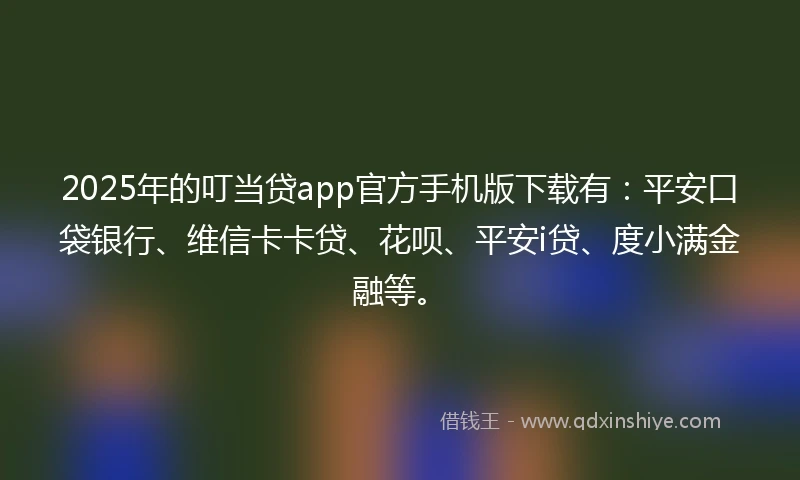 2025年的叮当贷app官方手机版下载有：平安口袋银行、维信卡卡贷、花呗、平安i贷、度小满金融等。