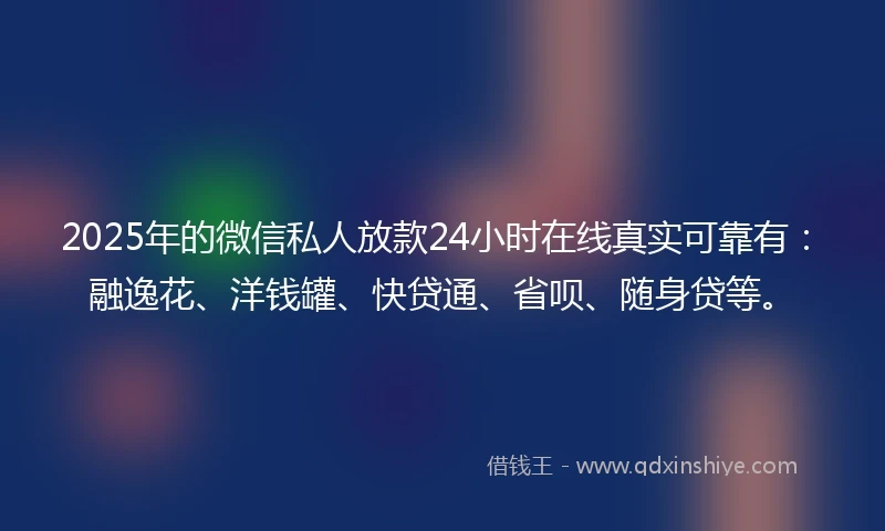 2025年的微信私人放款24小时在线真实可靠有：融逸花、洋钱罐、快贷通、省呗、随身贷等。
