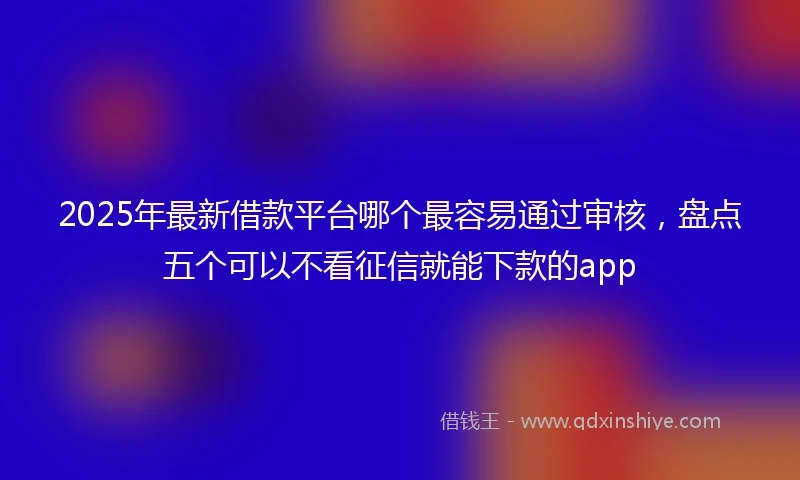 2025年最新借款平台哪个最容易通过审核，盘点五个可以不看征信就能下款的app